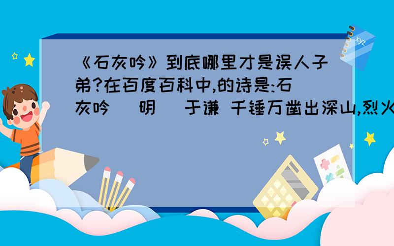 《石灰吟》到底哪里才是误人子弟?在百度百科中,的诗是:石灰吟 （明） 于谦 千锤万凿出深山,烈火焚烧若等闲.粉身碎骨浑不怕,要留清白在人间.但是在小学课本(语文六年级下册)中却是:石灰