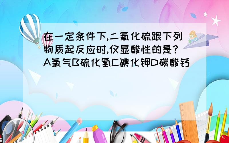 在一定条件下,二氧化硫跟下列物质起反应时,仅显酸性的是?A氧气B硫化氢C碘化钾D碳酸钙