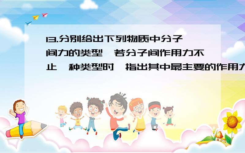 13.分别给出下列物质中分子间力的类型,若分子间作用力不止一种类型时,指出其中最主要的作用力类型,并13.分别给出下列物质中分子间力的类型，若分子间作用力不止一种类型时，指出其中