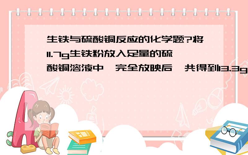 生铁与硫酸铜反应的化学题?将11.7g生铁粉放入足量的硫酸铜溶液中,完全放映后,共得到13.3g不溶物.求此生铁中铁的质量分数.（生铁中的杂质也不溶于水,也不与硫酸铜反应.计算结果精确到0.1%