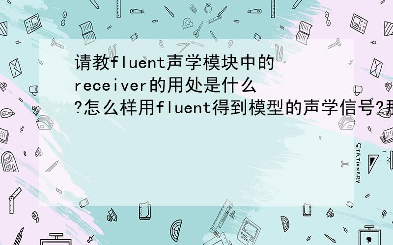 请教fluent声学模块中的receiver的用处是什么?怎么样用fluent得到模型的声学信号?那个receiver是根据什么来设置的.