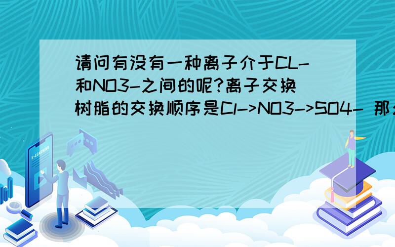 请问有没有一种离子介于CL-和NO3-之间的呢?离子交换树脂的交换顺序是Cl->NO3->SO4- 那么有没有能够在Cl-与NO3-之间的离子呢?