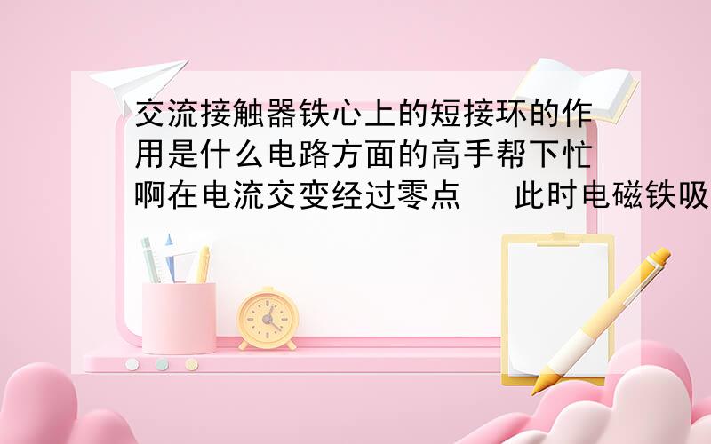 交流接触器铁心上的短接环的作用是什么电路方面的高手帮下忙啊在电流交变经过零点   此时电磁铁吸力最小 为了让其紧密吸合  短接环来填补这段磁力空白 是这样吗