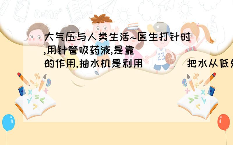 大气压与人类生活~医生打针时,用针管吸药液,是靠____的作用.抽水机是利用____把水从低处抽到高处的.利用高压锅煮饭,不但饭熟的快,而且可以节省燃料,这是因为高压锅内气压____标准大气压,