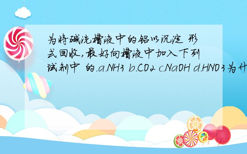 为将碱洗槽液中的铝以沉淀 形式回收,最好向槽液中加入下列试剂中 的.a.NH3 b.CO2 c.NaOH d.HNO3为什么是b d为什么不行