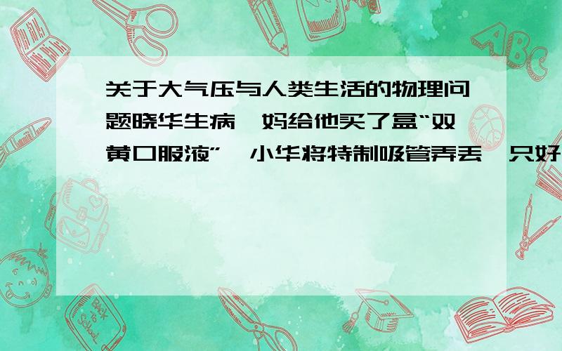 关于大气压与人类生活的物理问题晓华生病,妈给他买了盒“双黄口服液”,小华将特制吸管弄丢,只好用饮料吸管插入药瓶中,结果他费大力气药才吸上来,后他发现吸管的形状不一样.饮料吸管