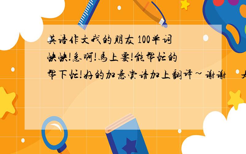 英语作文我的朋友 100单词快快!急啊!马上要!能帮忙的帮下忙!好的加悬赏请加上翻译~谢谢     是100单词的一个不能少