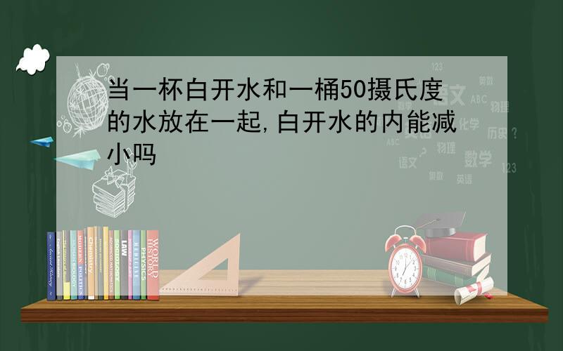 当一杯白开水和一桶50摄氏度的水放在一起,白开水的内能减小吗