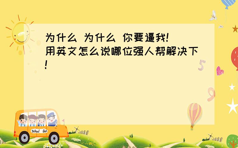 为什么 为什么 你要逼我! 用英文怎么说哪位强人帮解决下!