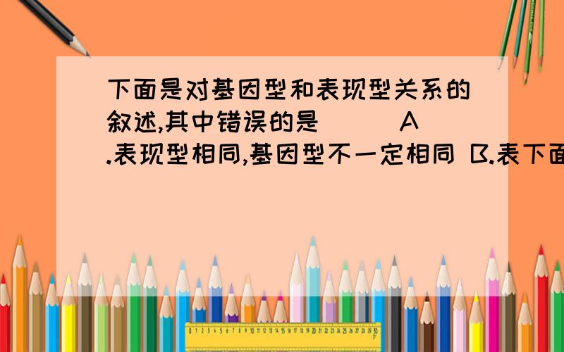 下面是对基因型和表现型关系的叙述,其中错误的是（ ） A.表现型相同,基因型不一定相同 B.表下面是对基因型和表现型关系的叙述,其中错误的是（ ） A.表现型相同,基因型不一定相同 B.表现