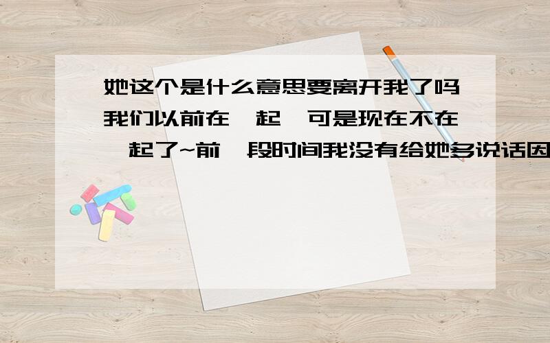 她这个是什么意思要离开我了吗我们以前在一起,可是现在不在一起了~前一段时间我没有给她多说话因为自己要做工作.她就对我说: