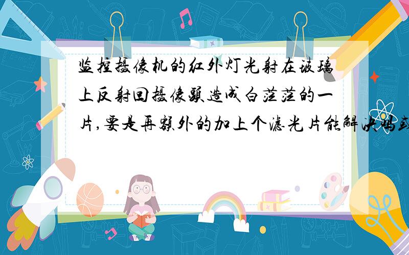 监控摄像机的红外灯光射在玻璃上反射回摄像头造成白茫茫的一片,要是再额外的加上个滤光片能解决吗或是有其他的什么办法吗?全部的分都捣囊了!