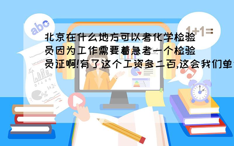 北京在什么地方可以考化学检验员因为工作需要着急考一个检验员证啊!有了这个工资多二百,这会我们单位正在办,谁能告诉我在哪可以考!