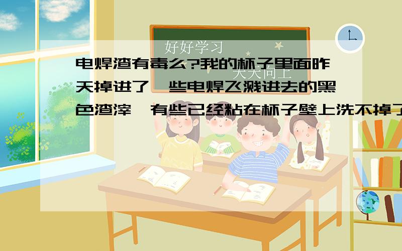 电焊渣有毒么?我的杯子里面昨天掉进了一些电焊飞溅进去的黑色渣滓,有些已经粘在杯子壁上洗不掉了,我今天有拿这个杯子喝水...我喝了好几杯呢...怎么办...懂的人告诉吓我啊...因为我坐在