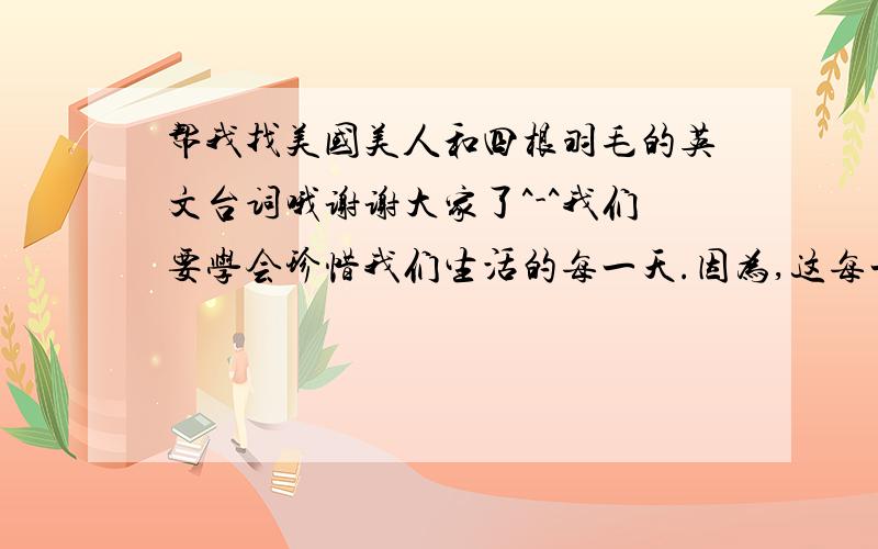 帮我找美国美人和四根羽毛的英文台词哦谢谢大家了^-^我们要学会珍惜我们生活的每一天.因为,这每一天的开始,都将是我们余下生命之中的第一天,除非我们即将死去- 美国美人上帝会把我们