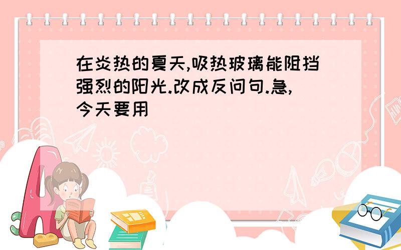 在炎热的夏天,吸热玻璃能阻挡强烈的阳光.改成反问句.急,今天要用