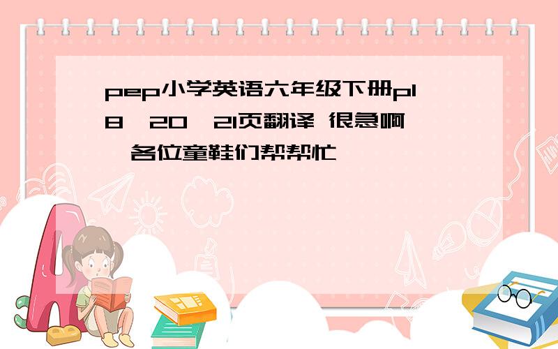 pep小学英语六年级下册p18,20,21页翻译 很急啊,各位童鞋们帮帮忙