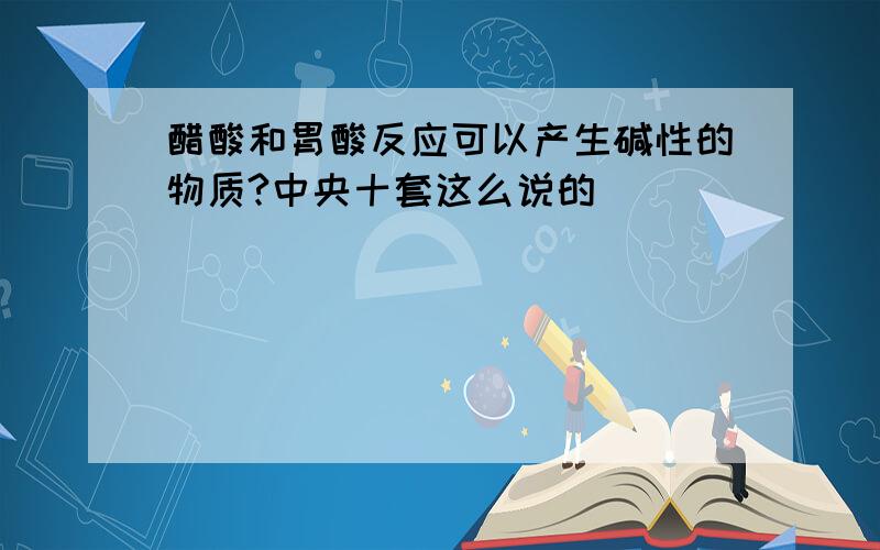 醋酸和胃酸反应可以产生碱性的物质?中央十套这么说的