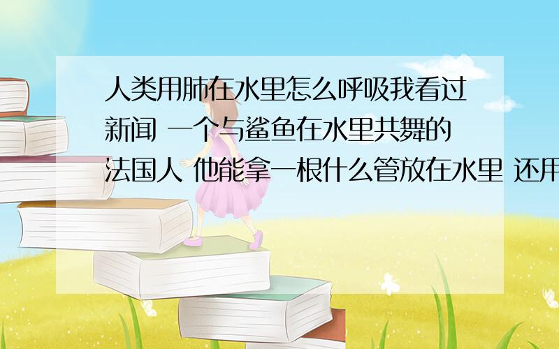 人类用肺在水里怎么呼吸我看过新闻 一个与鲨鱼在水里共舞的法国人 他能拿一根什么管放在水里 还用肺呼吸 谁知道在水里怎么用肺呼吸吗