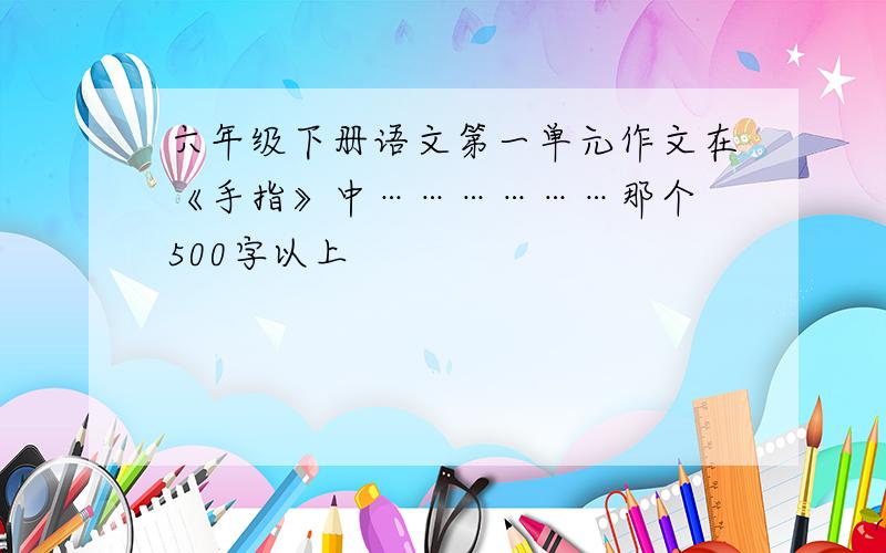 六年级下册语文第一单元作文在《手指》中………………那个 500字以上