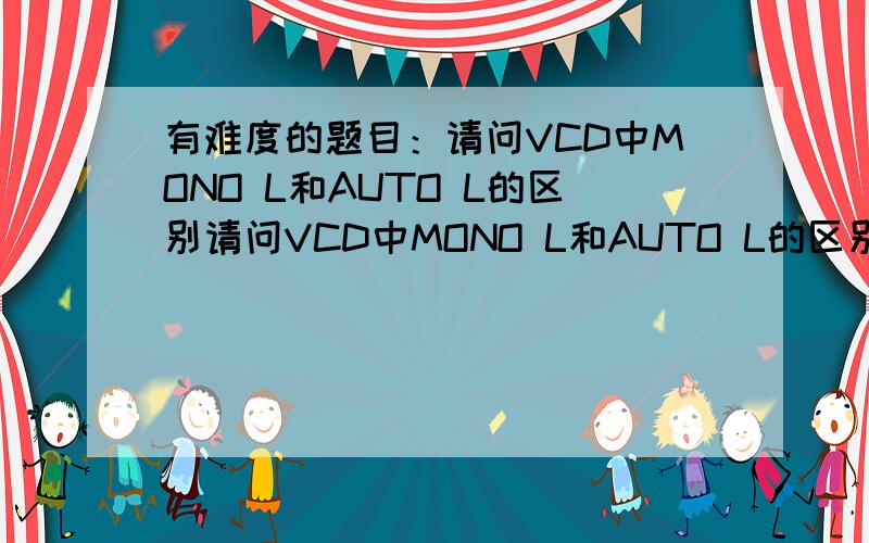 有难度的题目：请问VCD中MONO L和AUTO L的区别请问VCD中MONO L和AUTO L的区别请软件工程师们回答这个幼稚的问题是不是相同的?如相同请问一台机器上同时有这两种功能是不是软件问题?