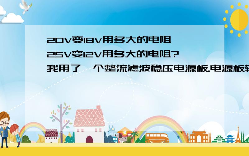 20V变18V用多大的电阻,25V变12V用多大的电阻?我用了一个整流滤波稳压电源板.电源板输入要18V.我有一个输出20V的变压器,要先变为18V输入电源板,电源板输出25V,我想再变为12V.