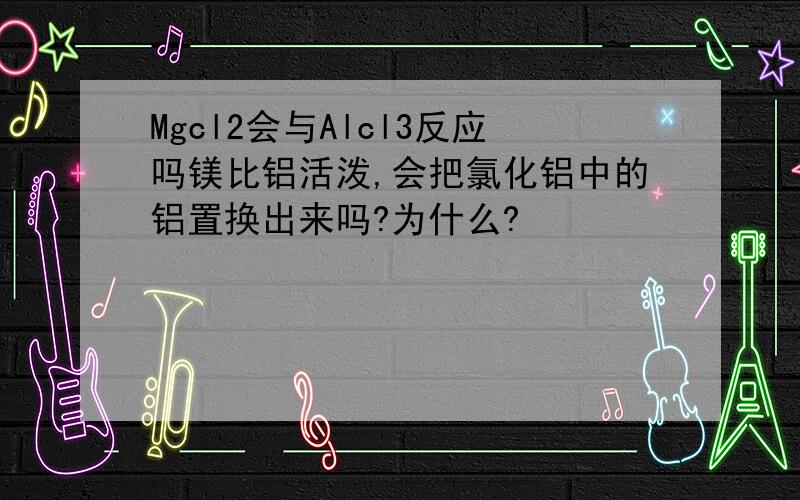 Mgcl2会与Alcl3反应吗镁比铝活泼,会把氯化铝中的铝置换出来吗?为什么?