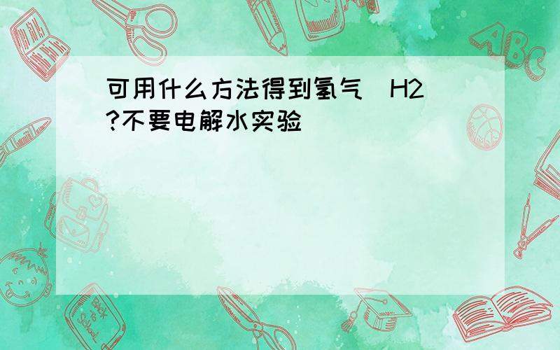 可用什么方法得到氢气(H2)?不要电解水实验