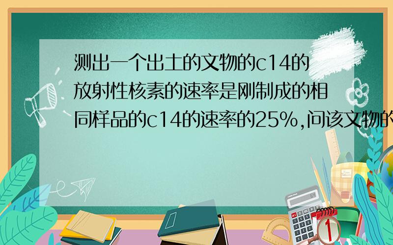 测出一个出土的文物的c14的放射性核素的速率是刚制成的相同样品的c14的速率的25%,问该文物的年代?