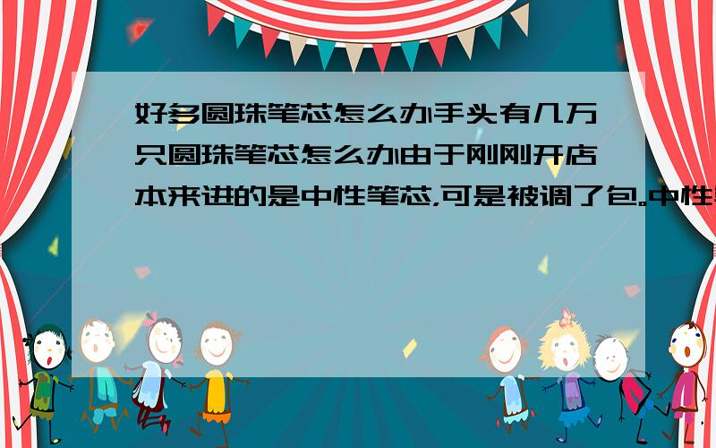 好多圆珠笔芯怎么办手头有几万只圆珠笔芯怎么办由于刚刚开店本来进的是中性笔芯，可是被调了包。中性笔芯只有两盒。（上门推销的找不到人）