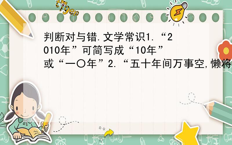 判断对与错.文学常识1.“2010年”可简写成“10年”或“一〇年”2.“五十年间万事空,懒将白发对青铜”,这句话运用了借代的修辞手法3.汪曾祺,当代作家,其《受戒》、《大淖记事》获1981年全