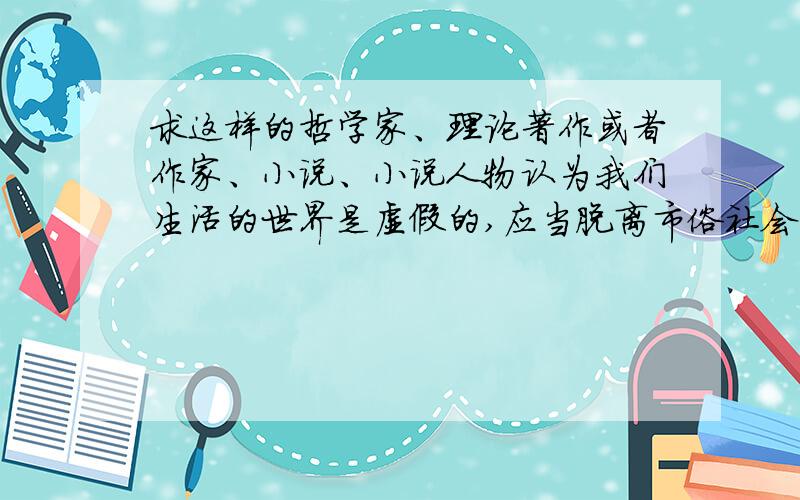 求这样的哲学家、理论著作或者作家、小说、小说人物认为我们生活的世界是虚假的,应当脱离市俗社会,保持自己的灵魂.其实不一定主观唯心，凡是主张脱离市俗的就可以。这类先贤我只知