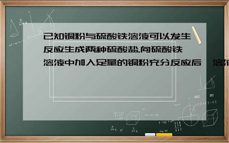 已知铜粉与硫酸铁溶液可以发生反应生成两种硫酸盐.向硫酸铁溶液中加入足量的铜粉充分反应后,溶液的颜由黄色逐渐转化为蓝色,过滤后用磁铁对滤纸上的黑色残留固体进行测试,发现没有固