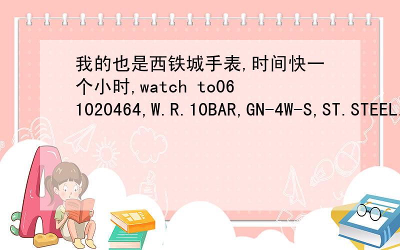 我的也是西铁城手表,时间快一个小时,watch to061020464,W.R.10BAR,GN-4W-S,ST.STEEL.H415-5033004 HST C急 我的也是西铁城手表,从日本带回来的,时间快一个小时,背面显示：watch to061020464,W.R.10BAR,GN-4W-S,ST.STEEL.H