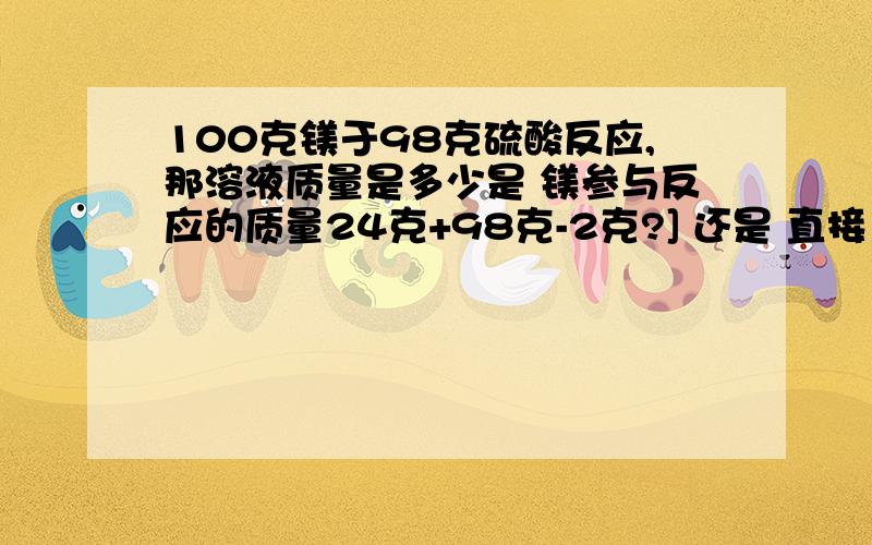 100克镁于98克硫酸反应,那溶液质量是多少是 镁参与反应的质量24克+98克-2克?] 还是 直接100+100克-2克?