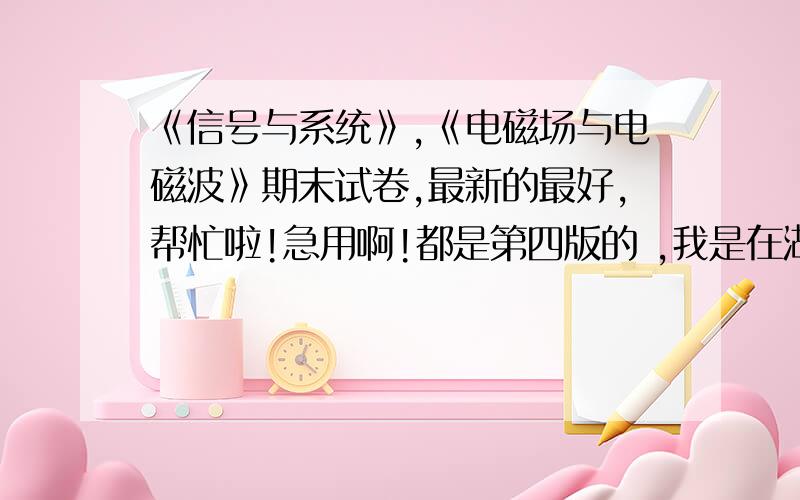 《信号与系统》,《电磁场与电磁波》期末试卷,最新的最好,帮忙啦!急用啊!都是第四版的 ,我是在湖北,但没华科的同学啊?还是帮忙找找吧!