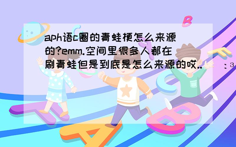 aph语c圈的青蛙梗怎么来源的?emm.空间里很多人都在刷青蛙但是到底是怎么来源的哎.._(:зゝ∠)_语c半白还有望前辈指教咯orzzz