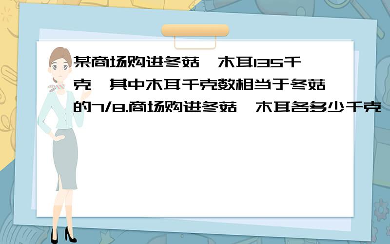 某商场购进冬菇、木耳135千克,其中木耳千克数相当于冬菇的7/8.商场购进冬菇、木耳各多少千克