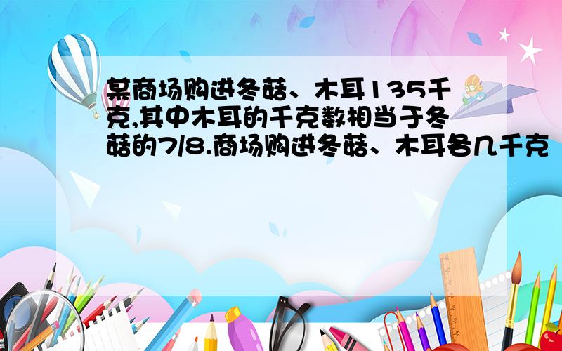 某商场购进冬菇、木耳135千克,其中木耳的千克数相当于冬菇的7/8.商场购进冬菇、木耳各几千克