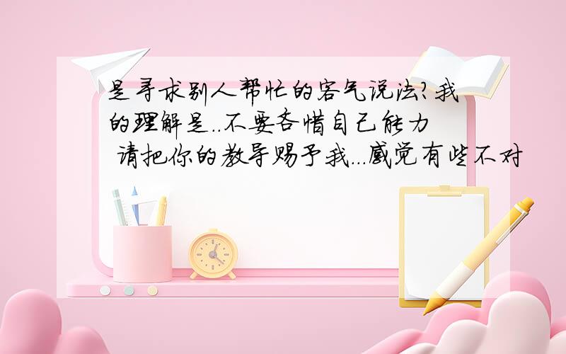 是寻求别人帮忙的客气说法?我的理解是..不要吝惜自己能力 请把你的教导赐予我...感觉有些不对