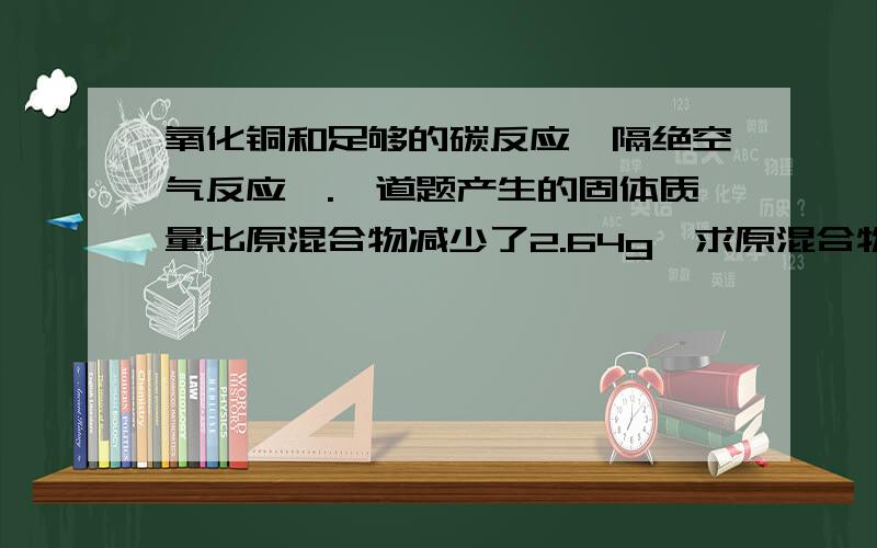 氧化铜和足够的碳反应,隔绝空气反应,.一道题产生的固体质量比原混合物减少了2.64g,求原混合物中的氧化铜的质量.附：是不是有可能产生二氧化碳或一氧化碳?