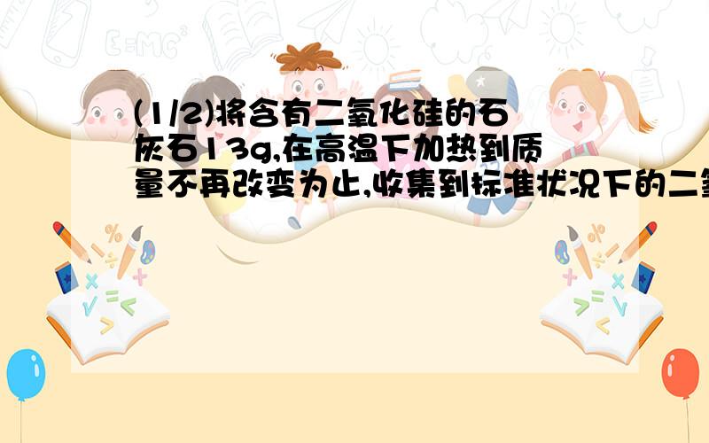 (1/2)将含有二氧化硅的石灰石13g,在高温下加热到质量不再改变为止,收集到标准状况下的二氧化碳气体2.24L.则残余固体的质量是多少?石灰石