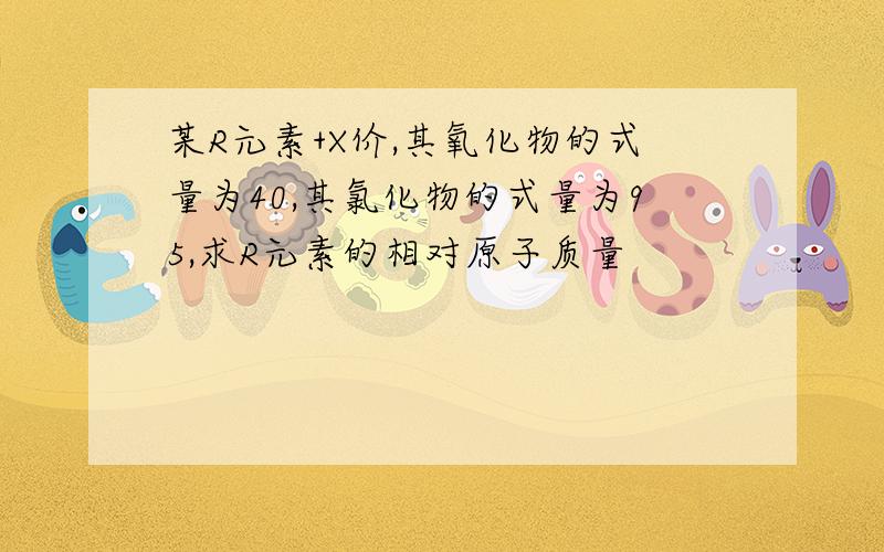 某R元素+X价,其氧化物的式量为40,其氯化物的式量为95,求R元素的相对原子质量