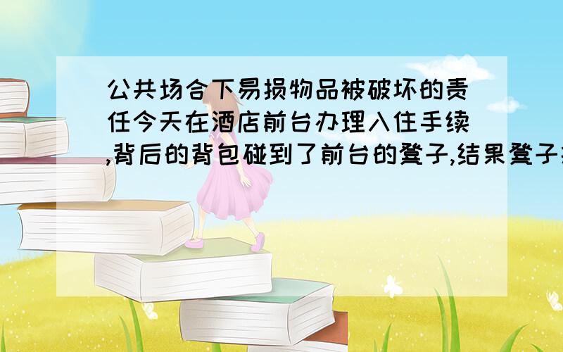 公共场合下易损物品被破坏的责任今天在酒店前台办理入住手续,背后的背包碰到了前台的凳子,结果凳子摔倒了,表面的塑料掉了两块,下方的金属支柱丝毫无损.现在店方要求我全额赔偿（约30