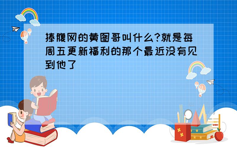 捧腹网的黄图哥叫什么?就是每周五更新福利的那个最近没有见到他了