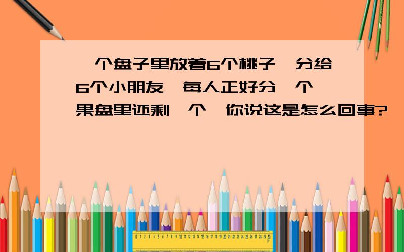 一个盘子里放着6个桃子,分给6个小朋友,每人正好分一个,果盘里还剩一个,你说这是怎么回事?