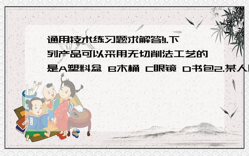 通用技术练习题求解答!1.下列产品可以采用无切削法工艺的是A塑料盆 B木桶 C眼镜 D书包2.某人因为心情不好,一天不吃饭,也不喝水,并把自己关在一个房间内,在这段时间内,把这个人看成一个