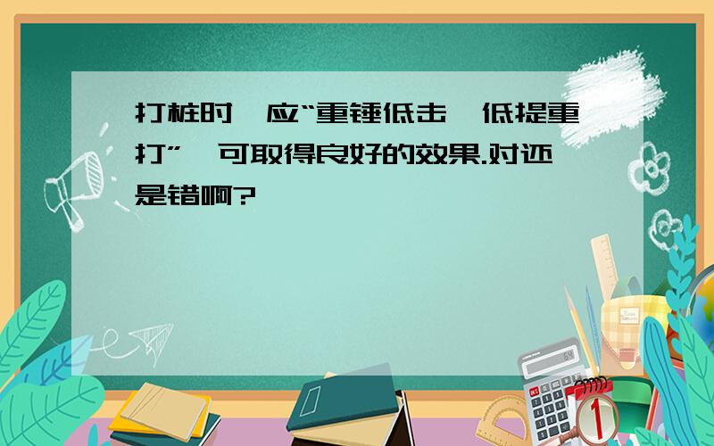 打桩时,应“重锤低击,低提重打”,可取得良好的效果.对还是错啊?