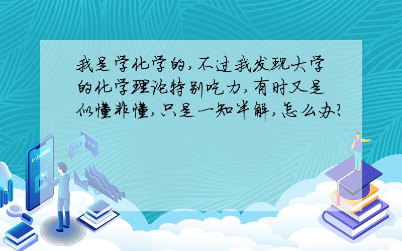 我是学化学的,不过我发现大学的化学理论特别吃力,有时又是似懂非懂,只是一知半解,怎么办?