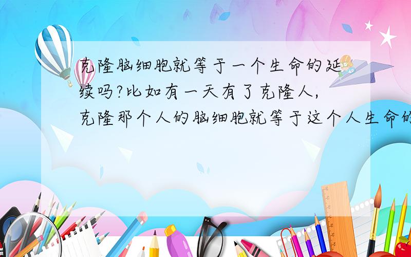 克隆脑细胞就等于一个生命的延续吗?比如有一天有了克隆人,克隆那个人的脑细胞就等于这个人生命的延续吗?他会回忆起他上一次生命中发生过的事吗?那人类是不是就实现了永远死亡,生命